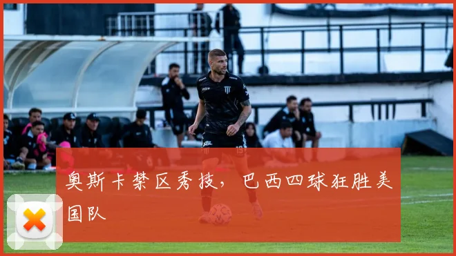奥斯卡禁区秀技，巴西四球狂胜美国队