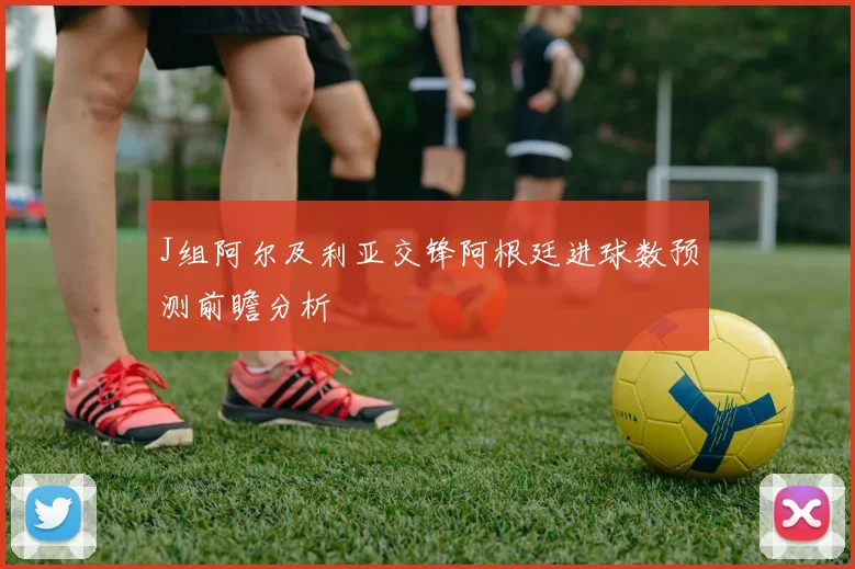 J组阿尔及利亚交锋阿根廷进球数预测前瞻分析