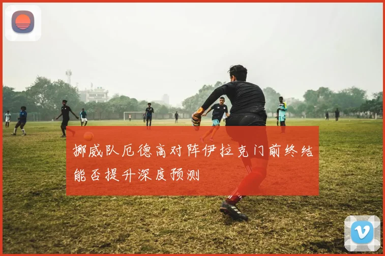 挪威队厄德高对阵伊拉克门前终结能否提升深度预测