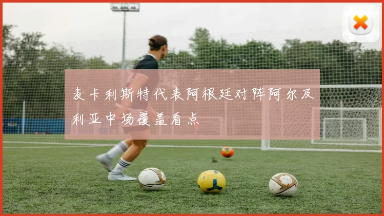 麦卡利斯特代表阿根廷对阵阿尔及利亚中场覆盖看点