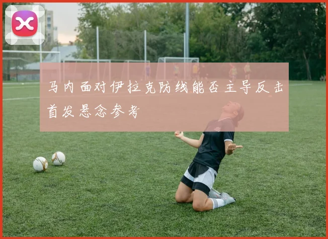 马内面对伊拉克防线能否主导反击首发悬念参考
