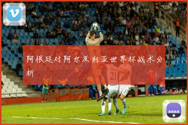 阿根廷对阿尔及利亚世界杯战术分析