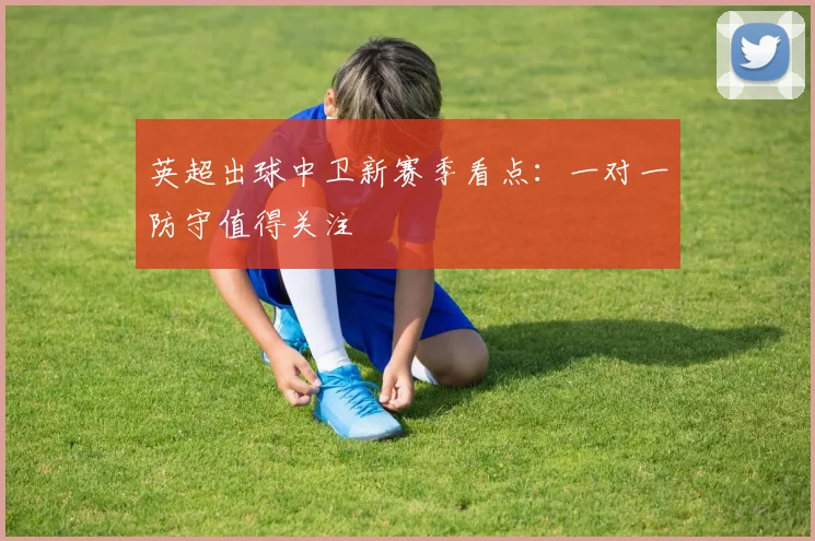 英超出球中卫新赛季看点:一对一防守值得关注