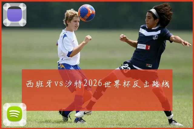 西班牙vs沙特2026世界杯反击路线