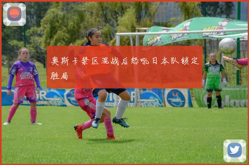 奥斯卡禁区混战后怒吼日本队锁定胜局