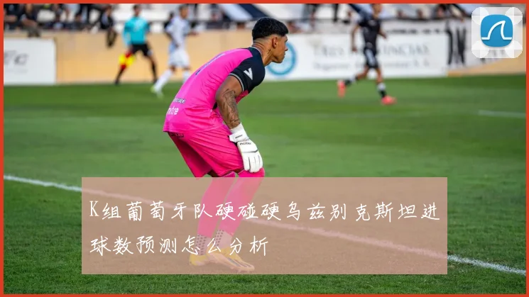 K组葡萄牙队硬碰硬乌兹别克斯坦进球数预测怎么分析