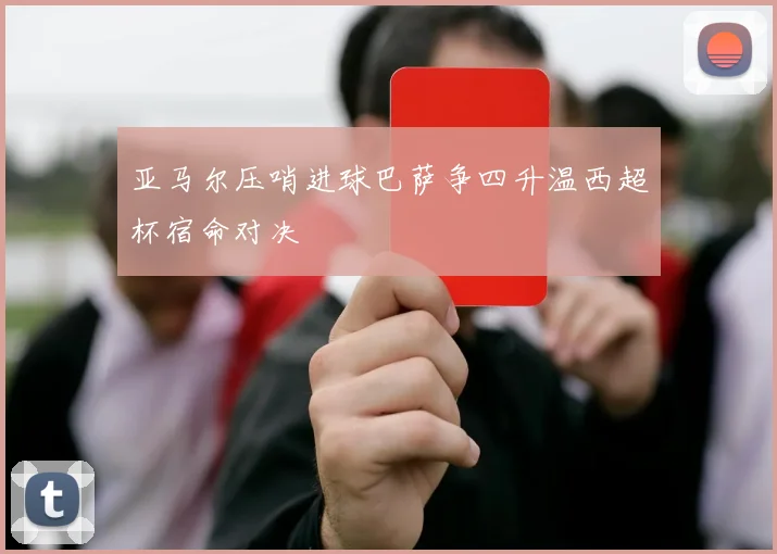 亚马尔压哨进球巴萨争四升温西超杯宿命对决