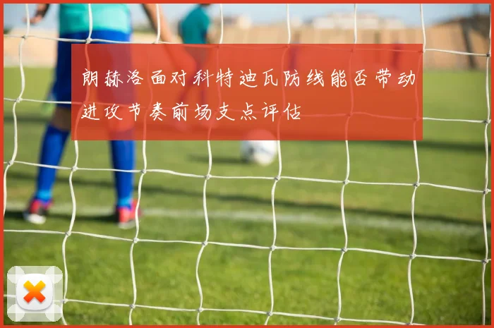 朗赫洛面对科特迪瓦防线能否带动进攻节奏前场支点评估
