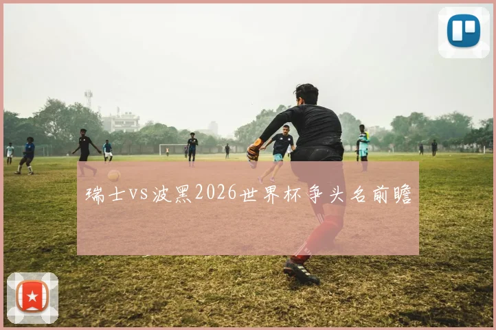 瑞士vs波黑2026世界杯争头名前瞻