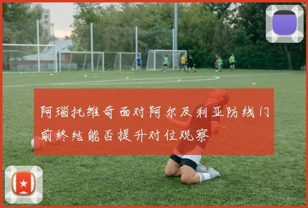 阿瑙托维奇面对阿尔及利亚防线门前终结能否提升对位观察