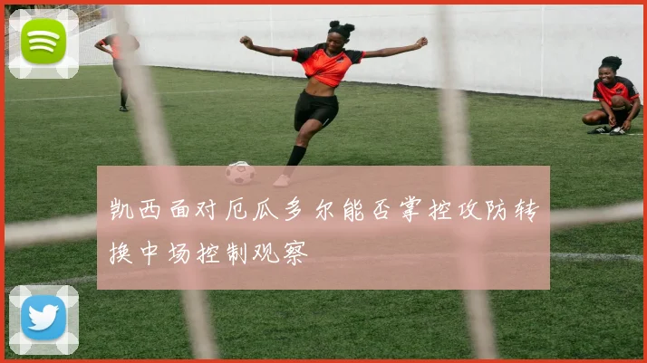 凯西面对厄瓜多尔能否掌控攻防转换中场控制观察