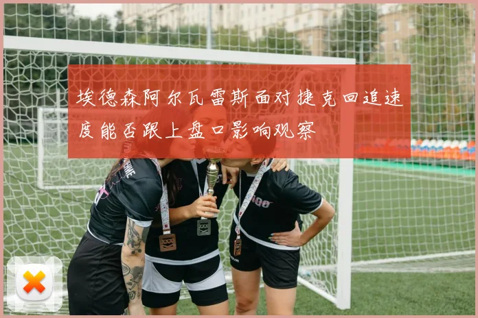 埃德森阿尔瓦雷斯面对捷克回追速度能否跟上盘口影响观察