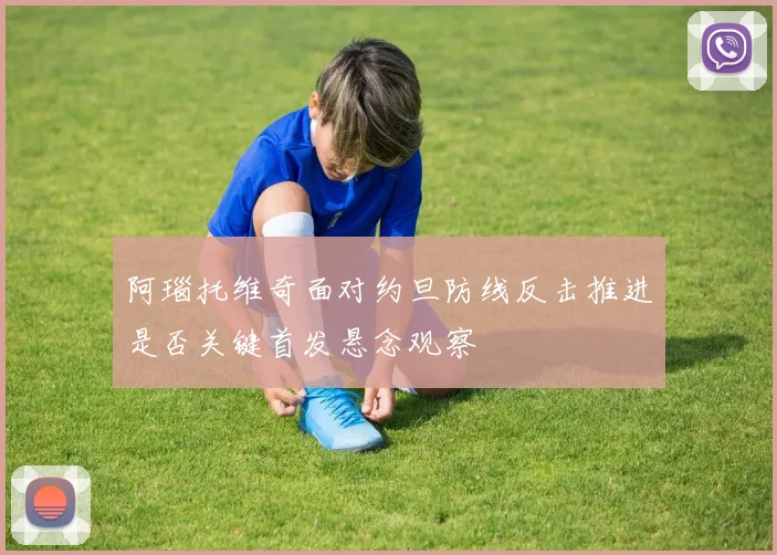 阿瑙托维奇面对约旦防线反击推进是否关键首发悬念观察