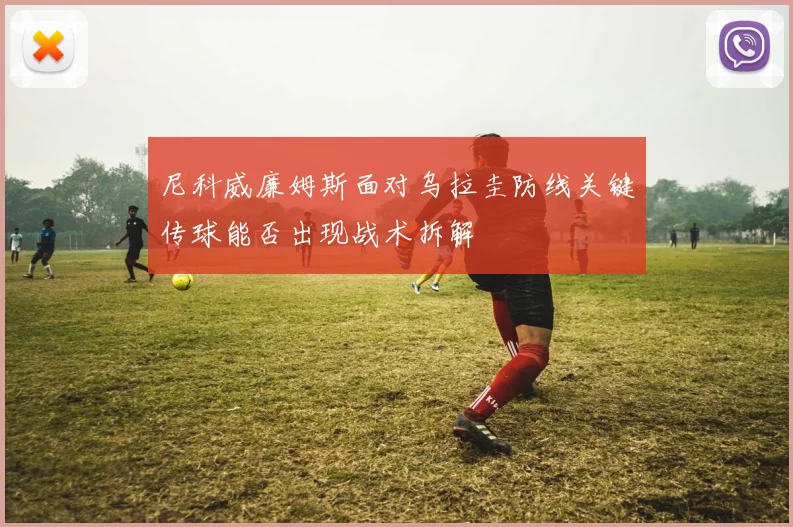 尼科威廉姆斯面对乌拉圭防线关键传球能否出现战术拆解