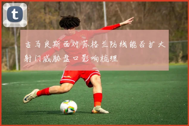吉马良斯面对苏格兰防线能否扩大射门威胁盘口影响梳理