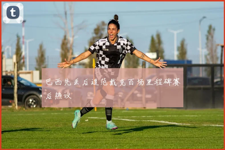巴西先丢后追范戴克百场里程碑赛后热议