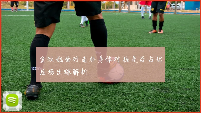 金玟哉面对南非身体对抗是否占优后场出球解析