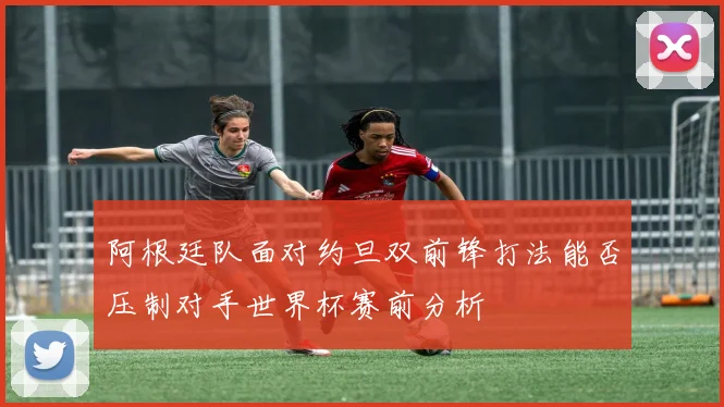 阿根廷队面对约旦双前锋打法能否压制对手世界杯赛前分析