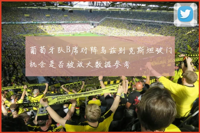 葡萄牙队B席对阵乌兹别克斯坦破门机会是否被放大数据参考
