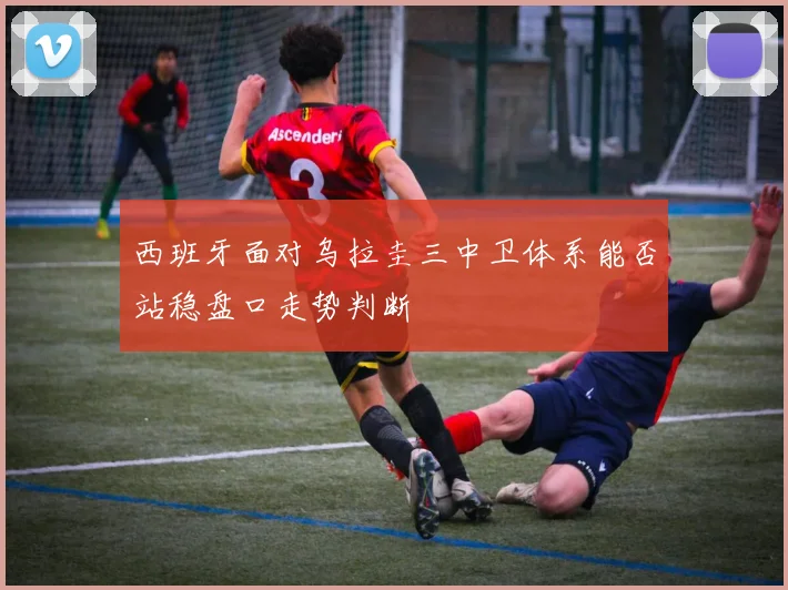西班牙面对乌拉圭三中卫体系能否站稳盘口走势判断