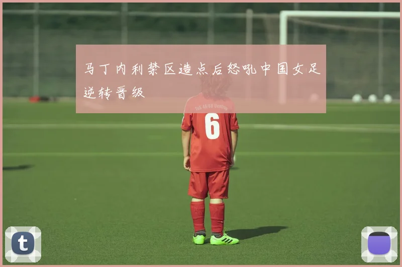 马丁内利禁区造点后怒吼中国女足逆转晋级 — 详细说明