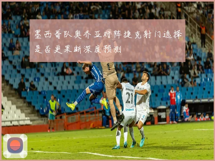 墨西哥队奥乔亚对阵捷克射门选择是否更果断深度预测