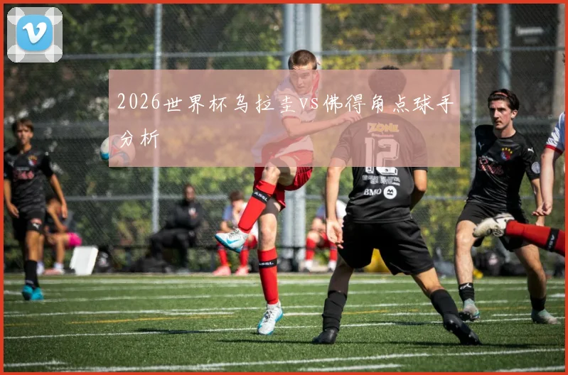 2026世界杯乌拉圭vs佛得角点球手分析