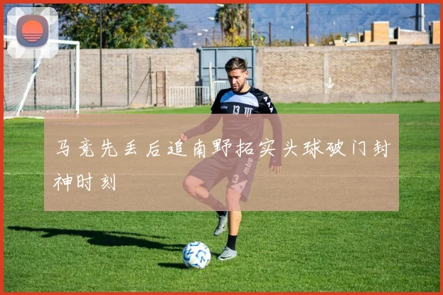 马竞先丢后追南野拓实头球破门封神时刻 — 详细说明