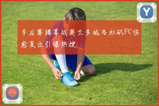 季后赛揭幕战奥兰多城洛杉矶FC伤愈复出引爆热搜