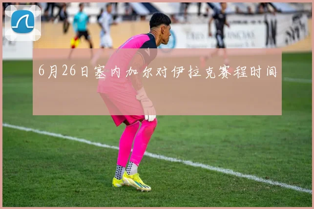 6月26日塞内加尔对伊拉克赛程时间