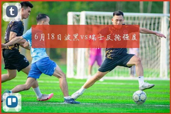 6月18日波黑vs瑞士反抢强度