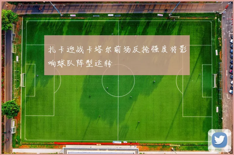 扎卡迎战卡塔尔前场反抢强度将影响球队阵型运转