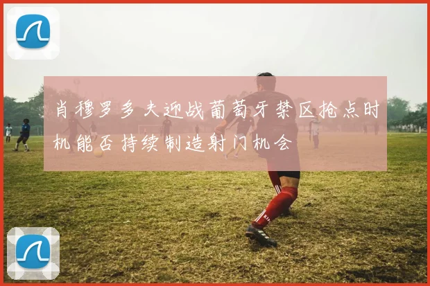 肖穆罗多夫迎战葡萄牙禁区抢点时机能否持续制造射门机会