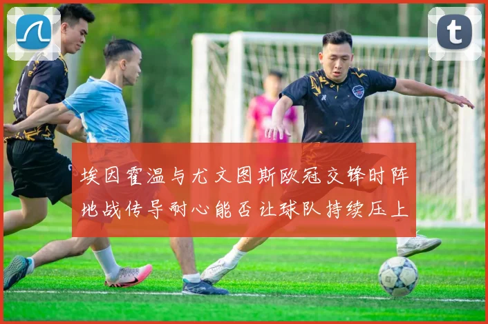埃因霍温与尤文图斯欧冠交锋时阵地战传导耐心能否让球队持续压上