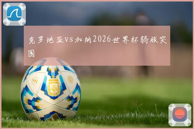 克罗地亚vs加纳2026世界杯弱旅突围