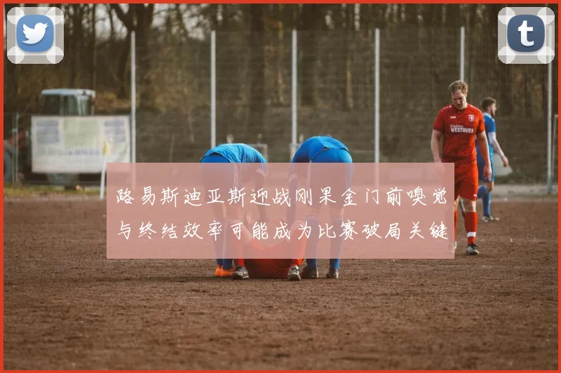 路易斯迪亚斯迎战刚果金门前嗅觉与终结效率可能成为比赛破局关键