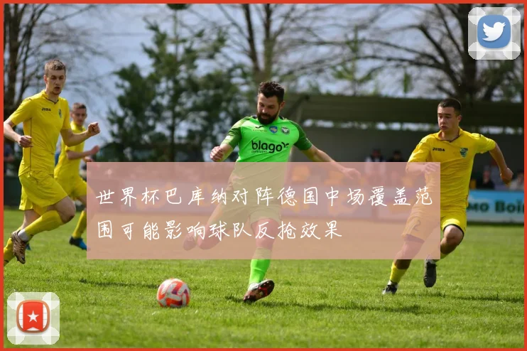 世界杯巴库纳对阵德国中场覆盖范围可能影响球队反抢效果
