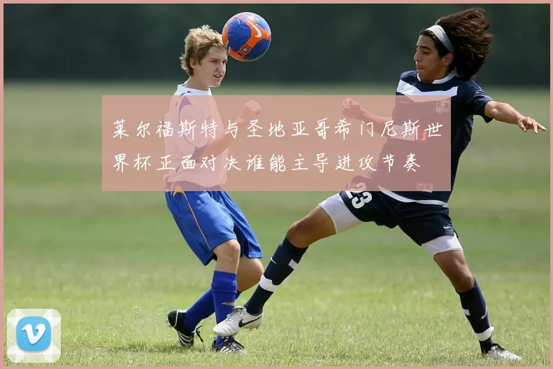 莱尔福斯特与圣地亚哥希门尼斯世界杯正面对决谁能主导进攻节奏