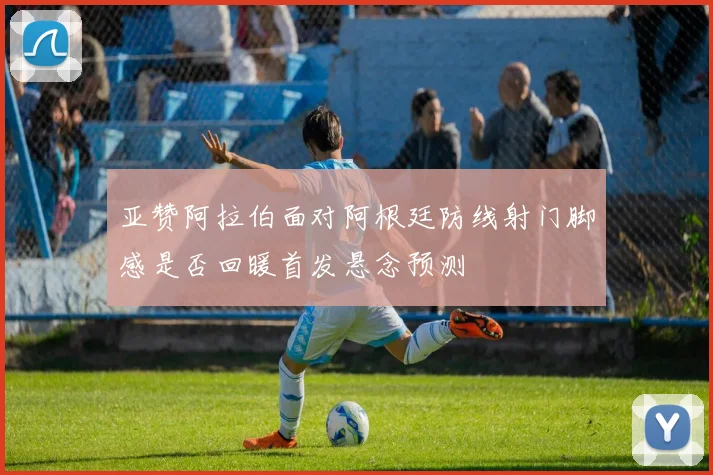 亚赞阿拉伯面对阿根廷防线射门脚感是否回暖首发悬念预测