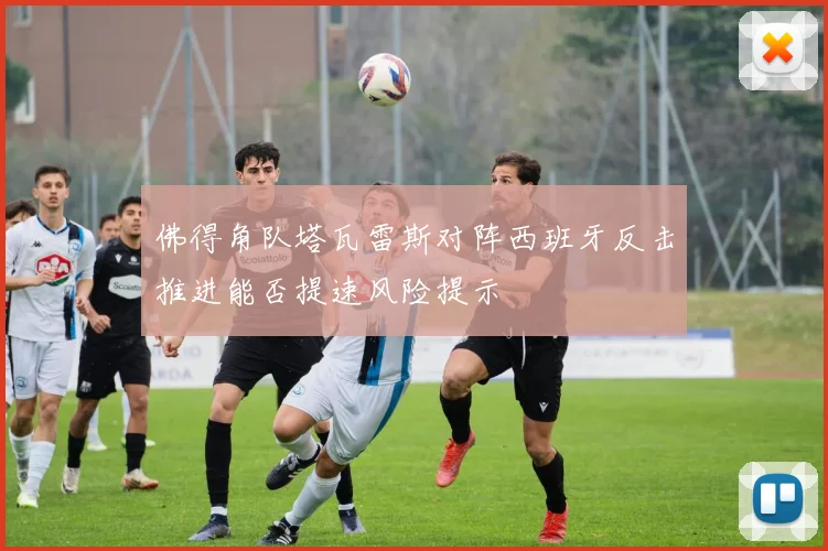 佛得角队塔瓦雷斯对阵西班牙反击推进能否提速风险提示