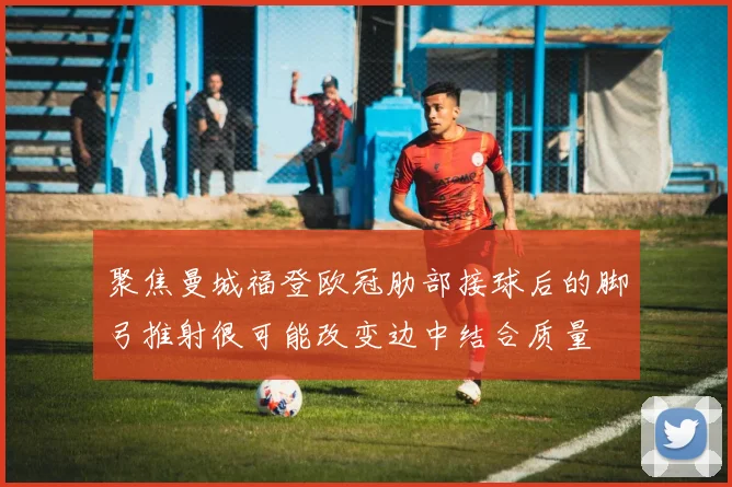聚焦曼城福登欧冠肋部接球后的脚弓推射很可能改变边中结合质量