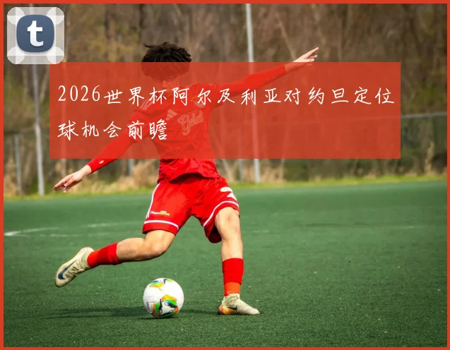 2026世界杯阿尔及利亚对约旦定位球机会前瞻