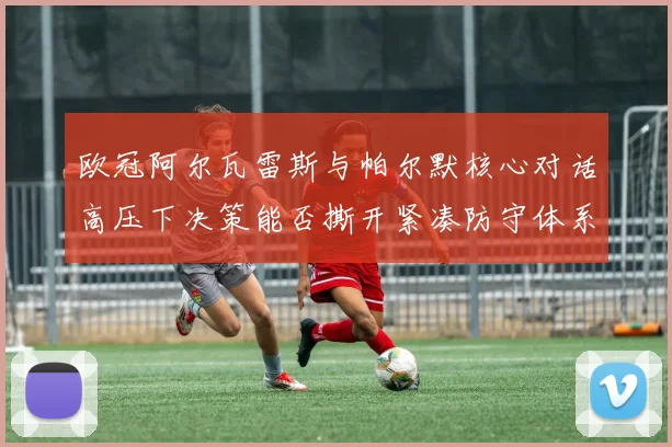 欧冠阿尔瓦雷斯与帕尔默核心对话高压下决策能否撕开紧凑防守体系