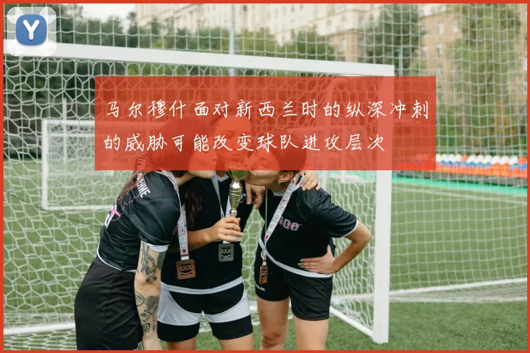 马尔穆什面对新西兰时的纵深冲刺的威胁可能改变球队进攻层次