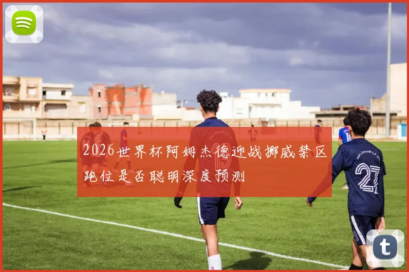 2026世界杯阿姆杰德迎战挪威禁区跑位是否聪明深度预测