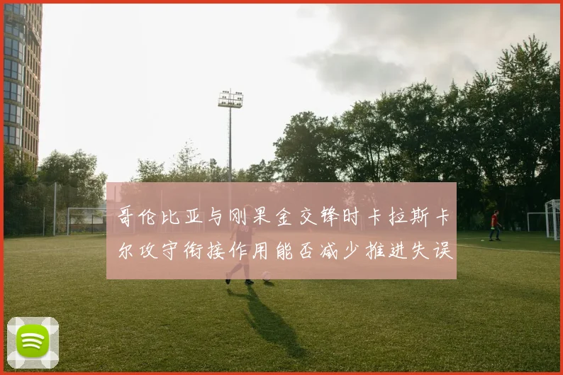 哥伦比亚与刚果金交锋时卡拉斯卡尔攻守衔接作用能否减少推进失误