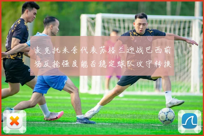 麦克托米奈代表苏格兰迎战巴西前场反抢强度能否稳定球队攻守转换