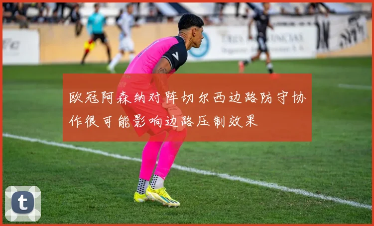 欧冠阿森纳对阵切尔西边路防守协作很可能影响边路压制效果