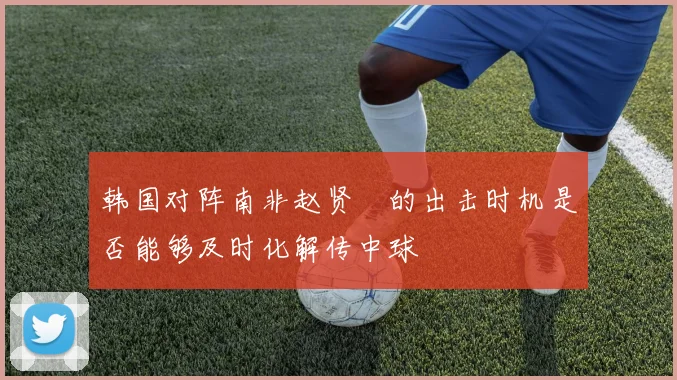 韩国对阵南非赵贤祐的出击时机是否能够及时化解传中球