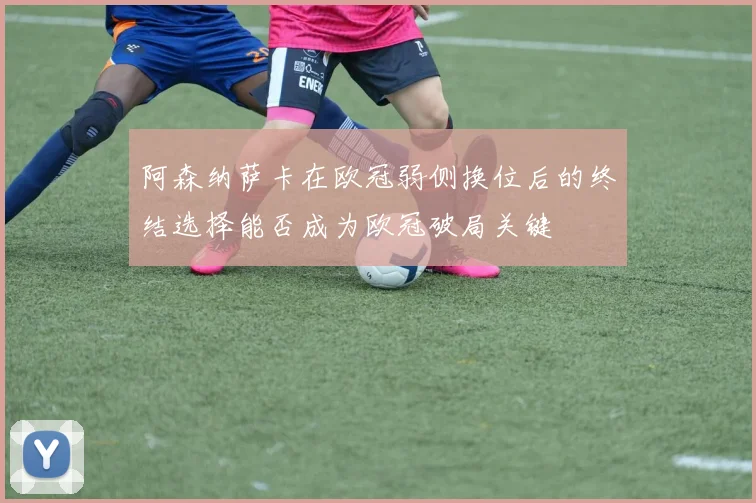 阿森纳萨卡在欧冠弱侧换位后的终结选择能否成为欧冠破局关键